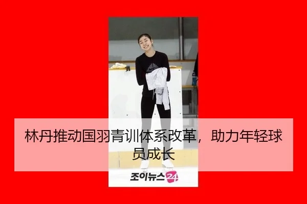 林丹推动国羽青训体系改革，助力年轻球员成长